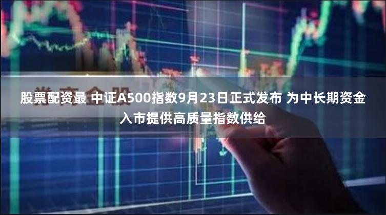 股票配资最 中证A500指数9月23日正式发布 为中长期资金入市提供高质量指数供给