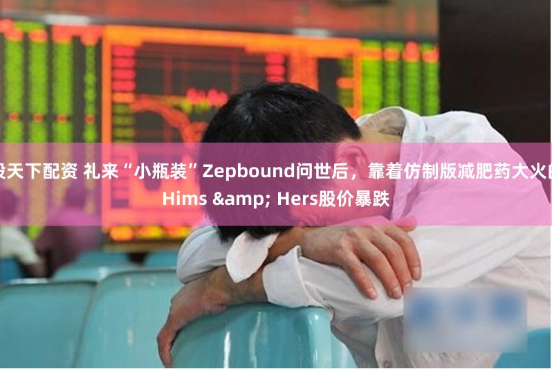 股天下配资 礼来“小瓶装”Zepbound问世后，靠着仿制版减肥药大火的Hims & Hers股价暴跌