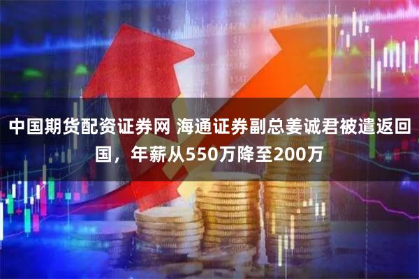 中国期货配资证券网 海通证券副总姜诚君被遣返回国，年薪从550万降至200万