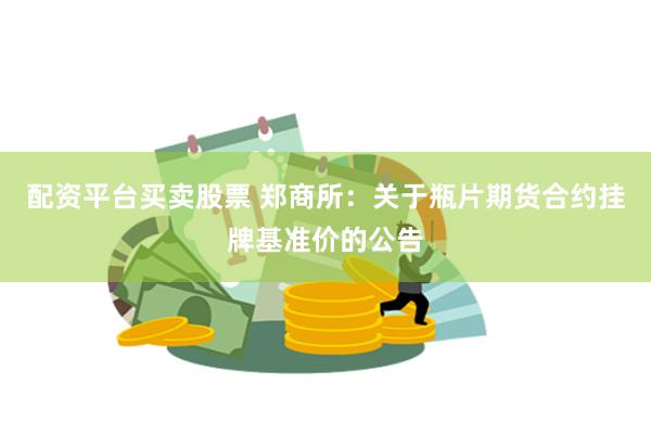 配资平台买卖股票 郑商所：关于瓶片期货合约挂牌基准价的公告