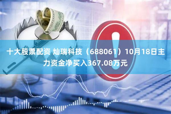 十大股票配资 灿瑞科技（688061）10月18日主力资金净买入367.08万元