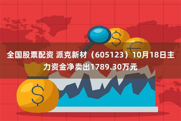 全国股票配资 派克新材（605123）10月18日主力资金净卖出1789.30万元