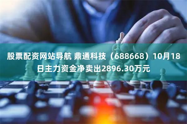 股票配资网站导航 鼎通科技（688668）10月18日主力资金净卖出2896.30万元