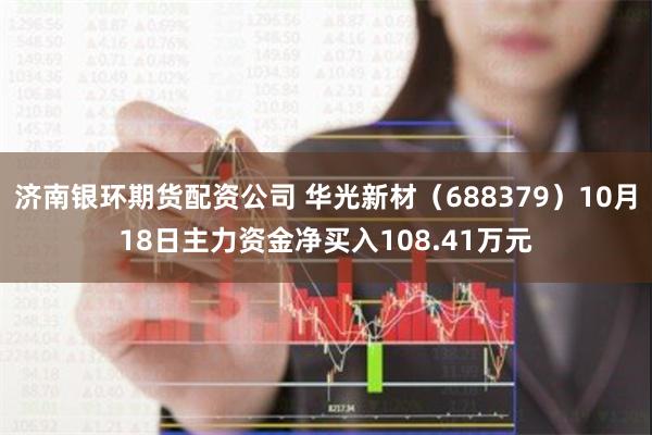 济南银环期货配资公司 华光新材（688379）10月18日主力资金净买入108.41万元