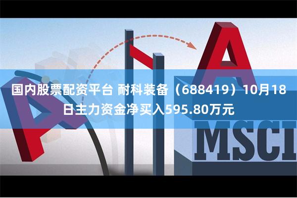 国内股票配资平台 耐科装备（688419）10月18日主力资金净买入595.80万元