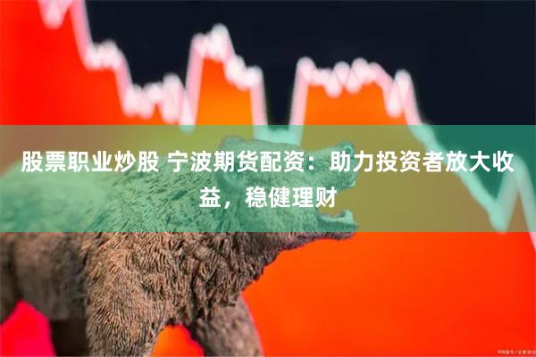 股票职业炒股 宁波期货配资：助力投资者放大收益，稳健理财