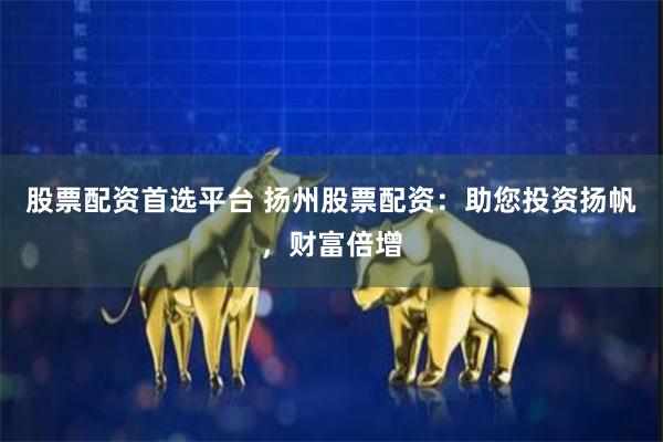 股票配资首选平台 扬州股票配资：助您投资扬帆，财富倍增