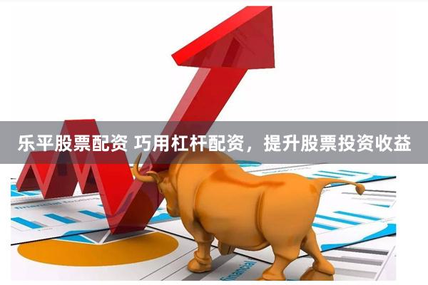 乐平股票配资 巧用杠杆配资，提升股票投资收益