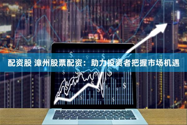 配资股 漳州股票配资：助力投资者把握市场机遇