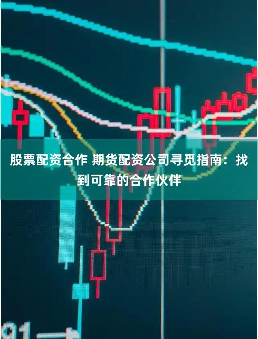 股票配资合作 期货配资公司寻觅指南：找到可靠的合作伙伴