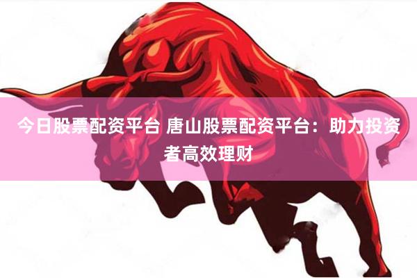 今日股票配资平台 唐山股票配资平台：助力投资者高效理财