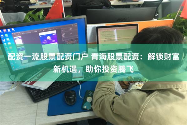 配资一流股票配资门户 青海股票配资：解锁财富新机遇，助你投资腾飞