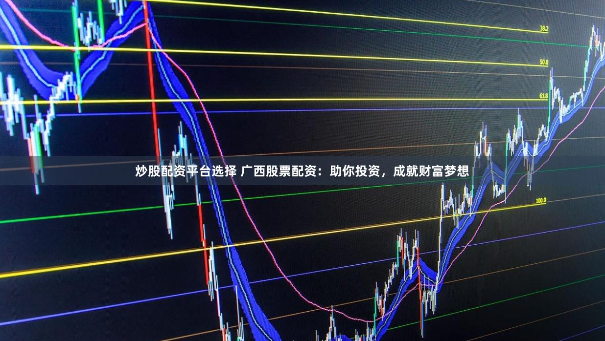 炒股配资平台选择 广西股票配资：助你投资，成就财富梦想
