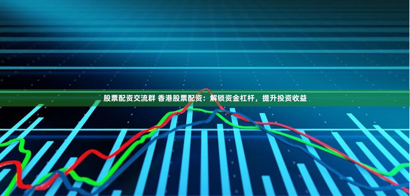 股票配资交流群 香港股票配资：解锁资金杠杆，提升投资收益