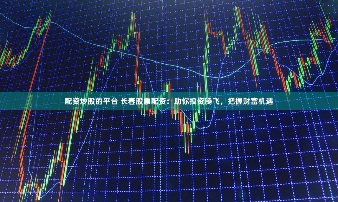 配资炒股的平台 长春股票配资：助你投资腾飞，把握财富机遇