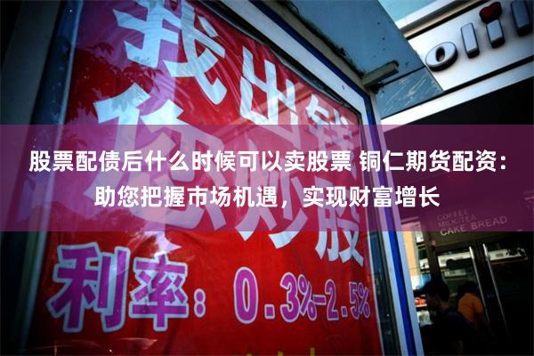 股票配债后什么时候可以卖股票 铜仁期货配资：助您把握市场机遇，实现财富增长