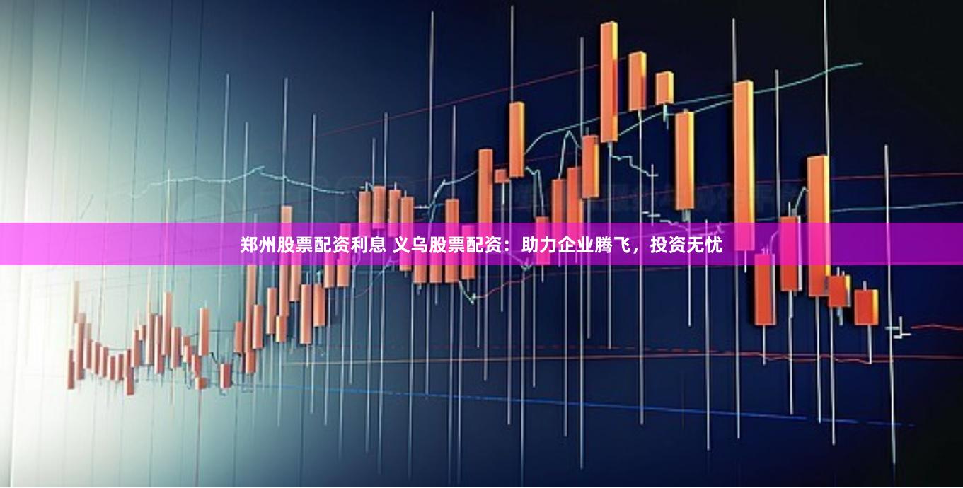 郑州股票配资利息 义乌股票配资：助力企业腾飞，投资无忧