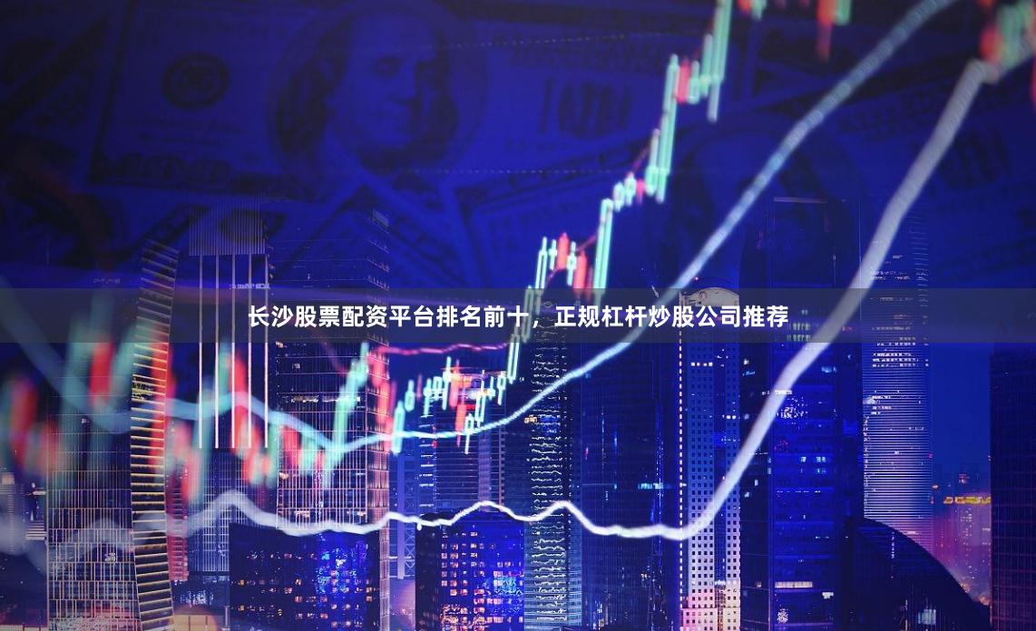 长沙股票配资平台排名前十，正规杠杆炒股公司推荐