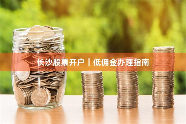 长沙股票开户|低佣金办理指南