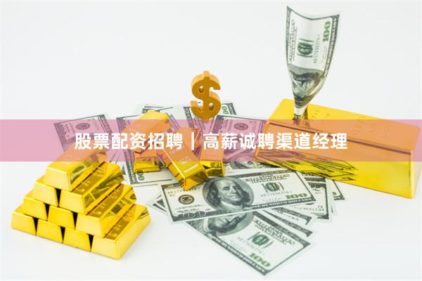 股票配资招聘｜高薪诚聘渠道经理