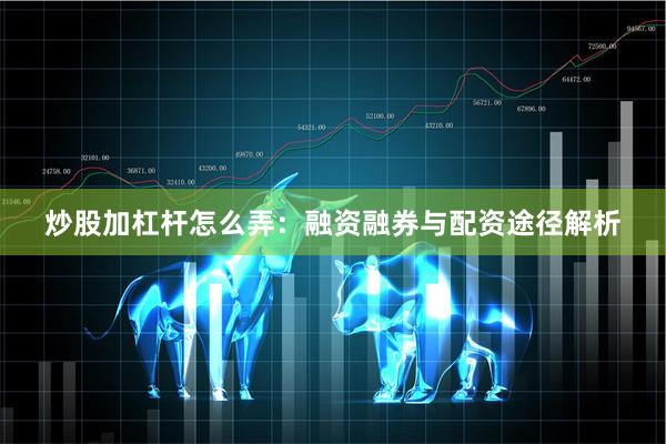 炒股加杠杆怎么弄：融资融券与配资途径解析
